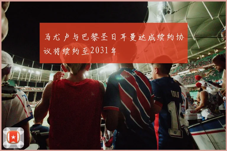马尤卢与巴黎圣日耳曼达成续约协议将续约至2031年