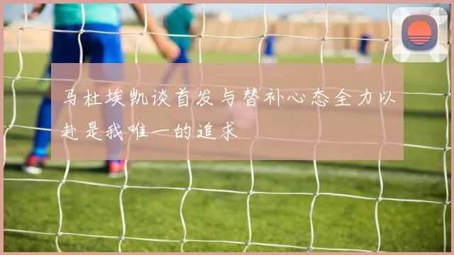 马杜埃凯谈首发与替补心态全力以赴是我唯一的追求