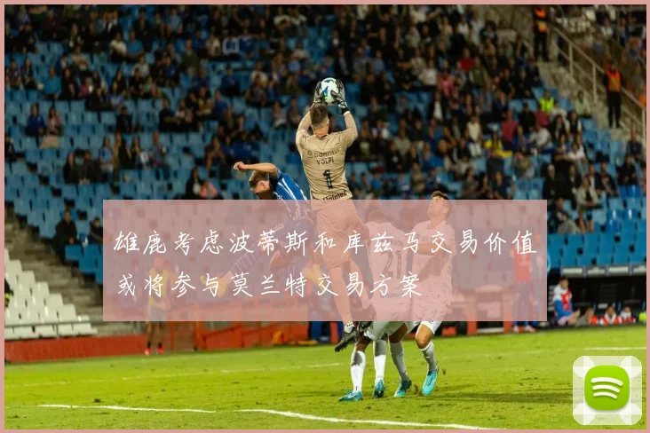 雄鹿考虑波蒂斯和库兹马交易价值或将参与莫兰特交易方案