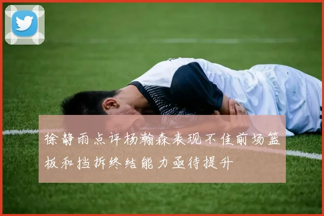 徐静雨点评杨瀚森表现不佳前场篮板和挡拆终结能力亟待提升