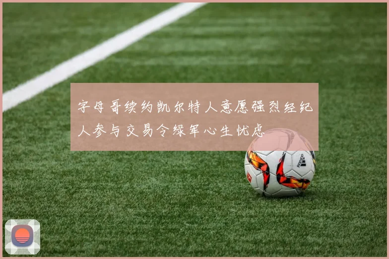 字母哥续约凯尔特人意愿强烈经纪人参与交易令绿军心生忧虑