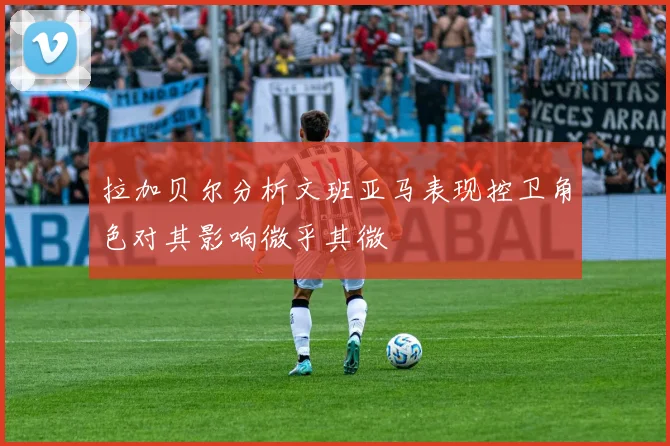 拉加贝尔分析文班亚马表现控卫角色对其影响微乎其微