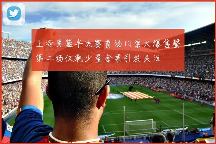 上海男篮半决赛首场门票火爆售罄第二场仅剩少量余票引发关注