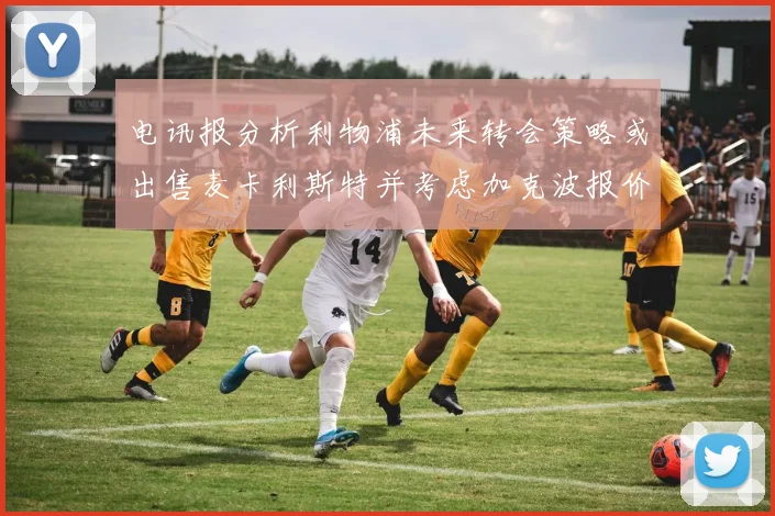 电讯报分析利物浦未来转会策略或出售麦卡利斯特并考虑加克波报价