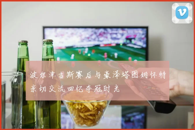 波尔津吉斯赛后与豪泽塔图姆怀特亲切交流回忆夺冠时光