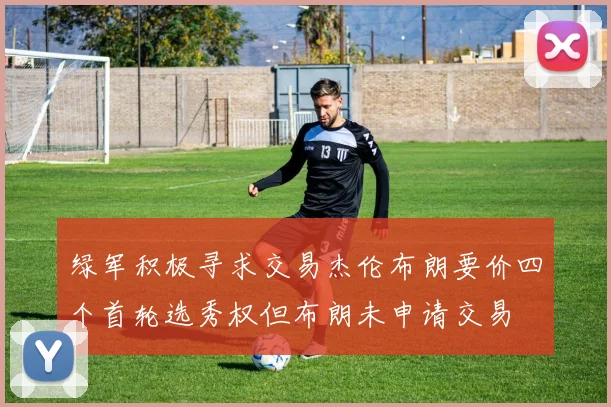 绿军积极寻求交易杰伦布朗要价四个首轮选秀权但布朗未申请交易