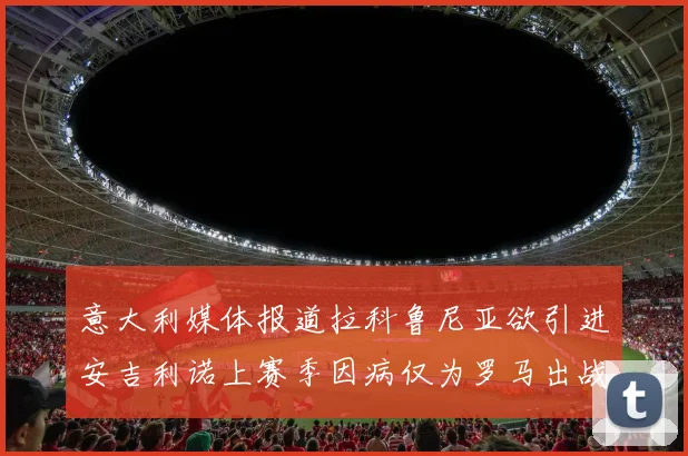 意大利媒体报道拉科鲁尼亚欲引进安吉利诺上赛季因病仅为罗马出战9场
