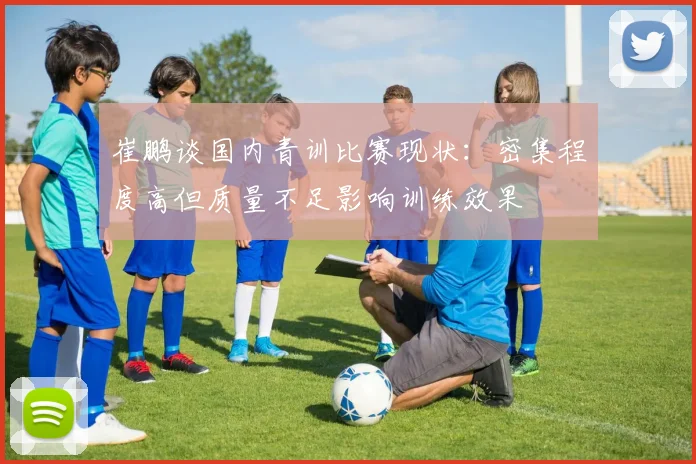 崔鹏谈国内青训比赛现状：密集程度高但质量不足影响训练效果
