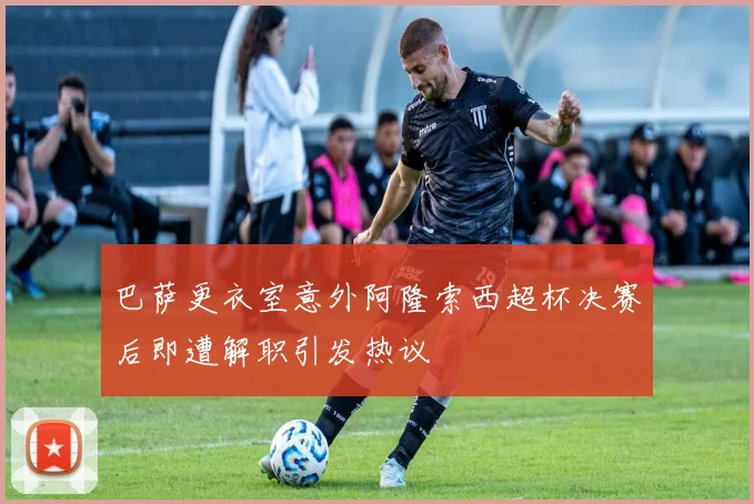 巴萨更衣室意外阿隆索西超杯决赛后即遭解职引发热议