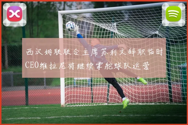 西汉姆联联合主席苏利文辞职临时CEO维拉尼将继续掌舵球队运营