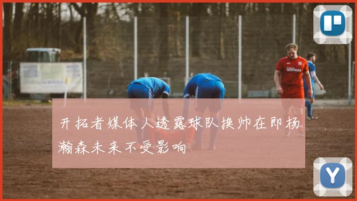 开拓者媒体人透露球队换帅在即杨瀚森未来不受影响