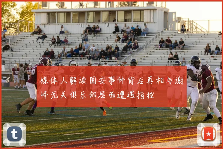 媒体人解读国安事件背后真相与谢峰无关俱乐部层面遭遇指控