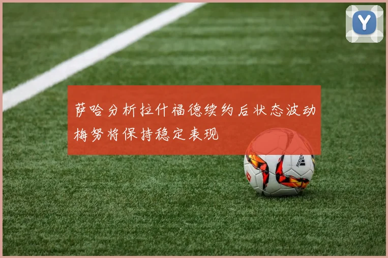 萨哈分析拉什福德续约后状态波动梅努将保持稳定表现