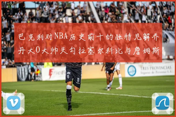 巴克利对NBA历史前十的独特见解乔丹大O大帅天勾拉塞尔科比与詹姆斯排名分析