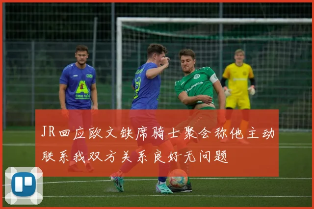 JR回应欧文缺席骑士聚会称他主动联系我双方关系良好无问题