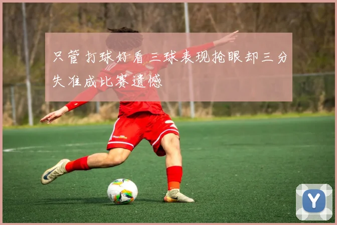 只管打球好看三球表现抢眼却三分失准成比赛遗憾