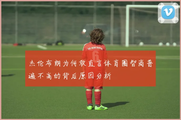 杰伦布朗为何敢直言体育圈智商普遍不高的背后原因分析