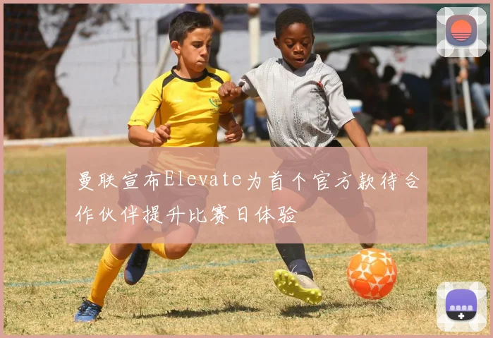 曼联宣布Elevate为首个官方款待合作伙伴提升比赛日体验
