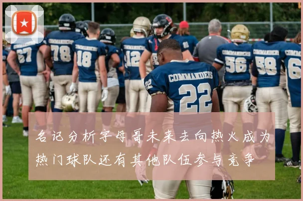 名记分析字母哥未来去向热火成为热门球队还有其他队伍参与竞争